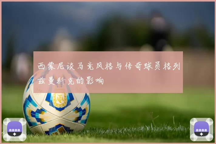 西蒙尼谈马竞风格与传奇球员格列兹曼科克的影响