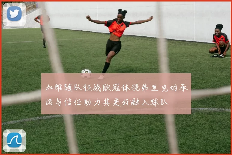 加维随队征战欧冠体现弗里克的承诺与信任助力其更好融入球队
