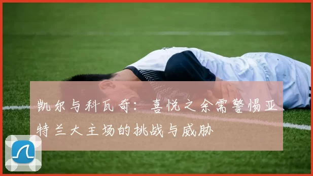 凯尔与科瓦奇：喜悦之余需警惕亚特兰大主场的挑战与威胁