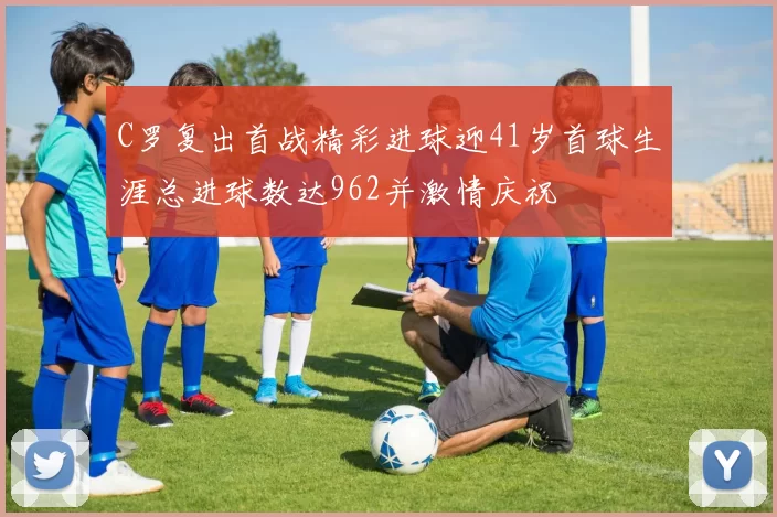 C罗复出首战精彩进球迎41岁首球生涯总进球数达962并激情庆祝