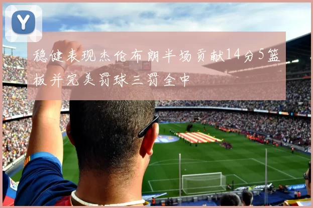 稳健表现杰伦布朗半场贡献14分5篮板并完美罚球三罚全中