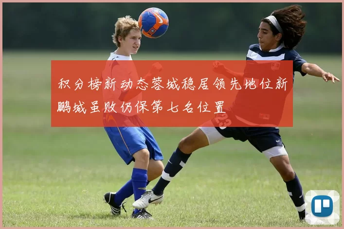 积分榜新动态蓉城稳居领先地位新鹏城虽败仍保第七名位置