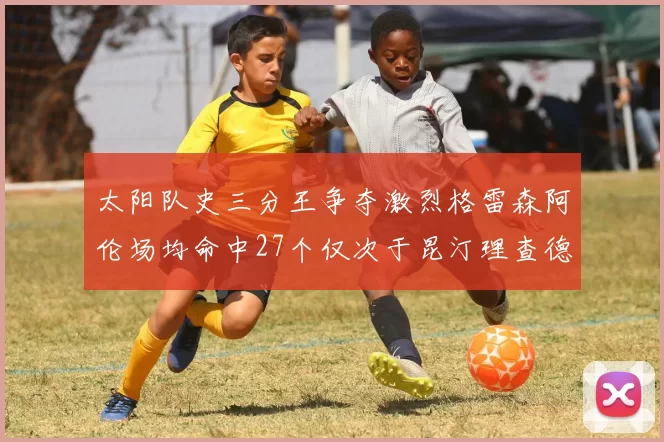 太阳队史三分王争夺激烈格雷森阿伦场均命中27个仅次于昆汀理查德森
