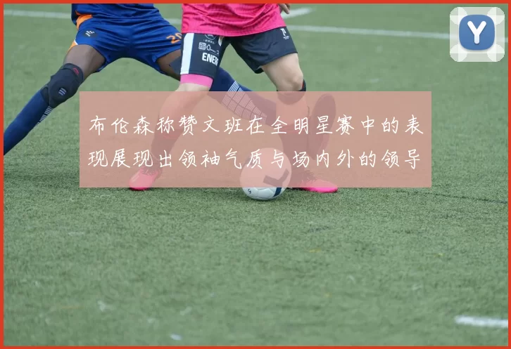 布伦森称赞文班在全明星赛中的表现展现出领袖气质与场内外的领导力