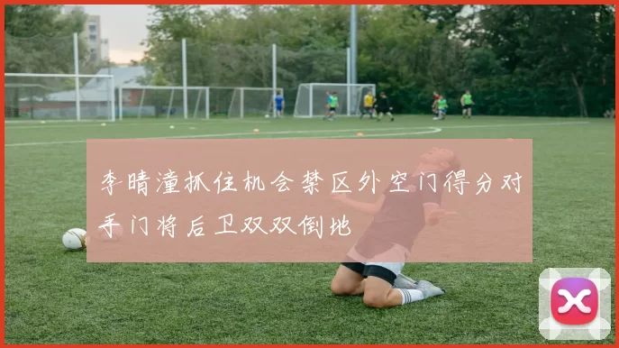 李晴潼抓住机会禁区外空门得分对手门将后卫双双倒地
