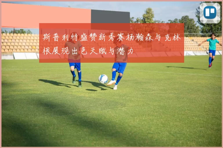 斯普利特盛赞新秀赛杨瀚森与克林根展现出色天赋与潜力