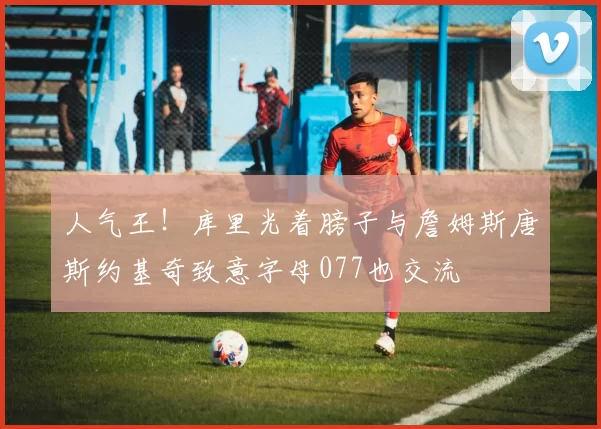 人气王！库里光着膀子与詹姆斯唐斯约基奇致意字母077也交流