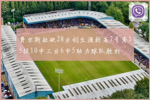 费尔斯狂砍28分创生涯新高7号秀15投10中三分6中5助力球队胜利