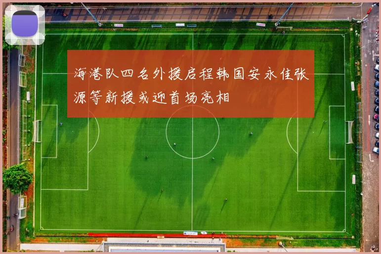 海港队四名外援启程韩国安永佳张源等新援或迎首场亮相