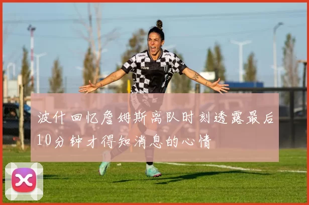 波什回忆詹姆斯离队时刻透露最后10分钟才得知消息的心情
