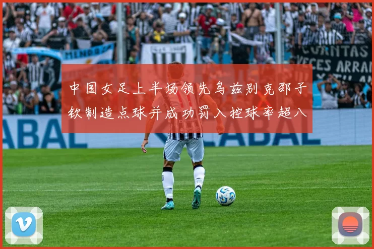 中国女足上半场领先乌兹别克邵子钦制造点球并成功罚入控球率超八成