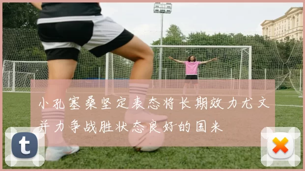 小孔塞桑坚定表态将长期效力尤文并力争战胜状态良好的国米