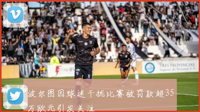波尔图因球迷干扰比赛被罚款超35万欧元引发关注