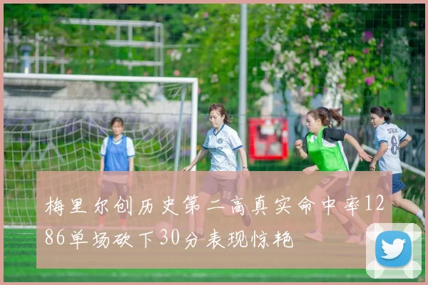 梅里尔创历史第二高真实命中率1286单场砍下30分表现惊艳