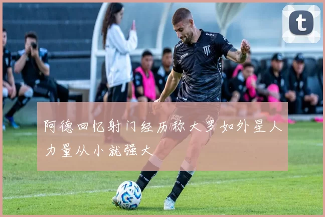 阿德回忆射门经历称大罗如外星人力量从小就强大