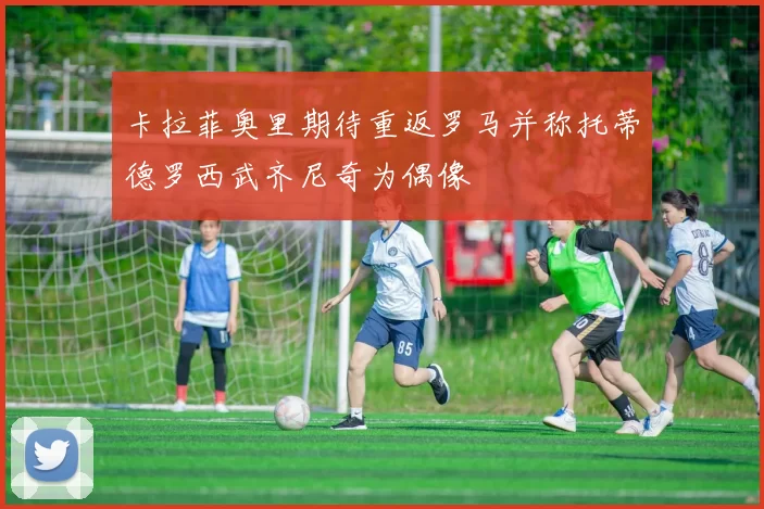 卡拉菲奥里期待重返罗马并称托蒂德罗西武齐尼奇为偶像