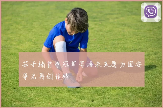 茹子楠首夺冠军寄语未来愿为国安争光再创佳绩