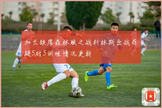 加兰缺席森林狼之战科林斯出战存疑5对5训练情况更新