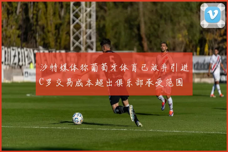 沙特媒体称葡萄牙体育已放弃引进C罗交易成本超出俱乐部承受范围