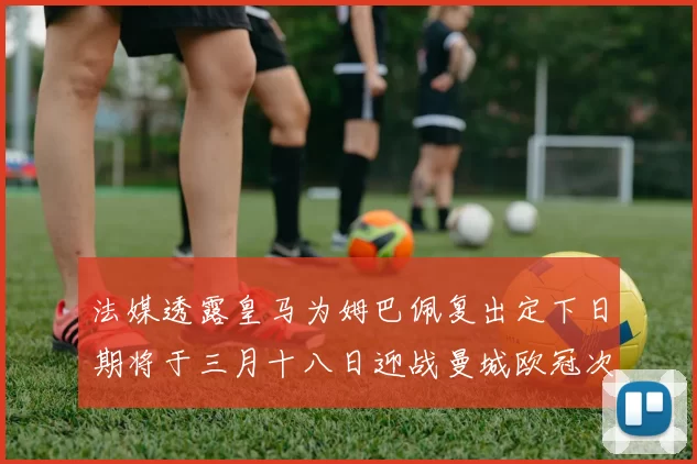 法媒透露皇马为姆巴佩复出定下日期将于三月十八日迎战曼城欧冠次回合
