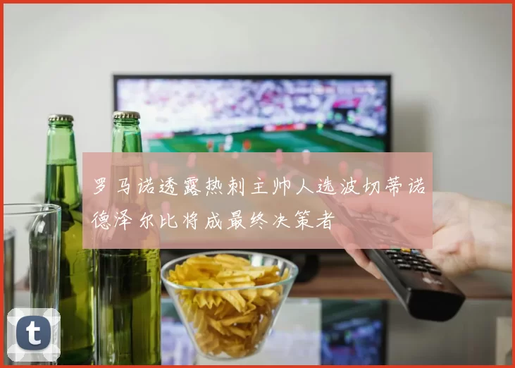 罗马诺透露热刺主帅人选波切蒂诺德泽尔比将成最终决策者