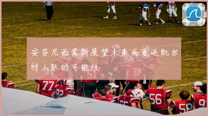 安芬尼西蒙斯展望未来或重返凯尔特人队的可能性