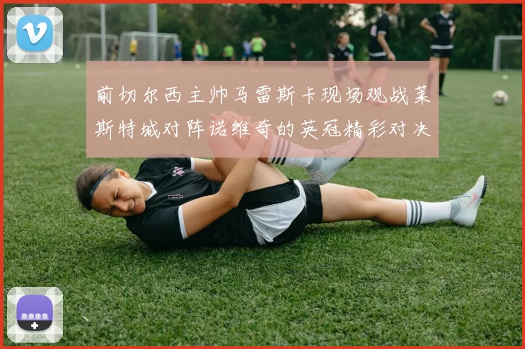 前切尔西主帅马雷斯卡现场观战莱斯特城对阵诺维奇的英冠精彩对决